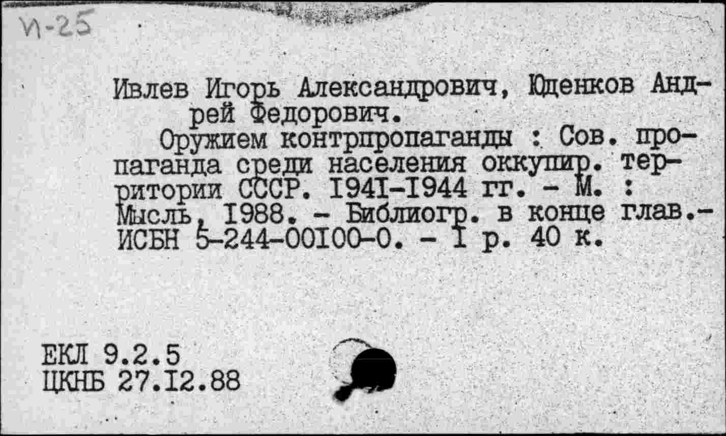 ﻿
Ивлев Игорь Александрович, Юденков Андрей Федорович.
Оружием контрпропаганды Сов. пропаганда среди населения оккупир. территории СССР. 1941-1944 гг. - М. : Мысль, 1988. - Библиогр. в конце глав,-ИСБН 5-244-00100-0. - 1 р. 40 к.
ЕКЛ 9.2.5
ЦКНБ 27.12.88